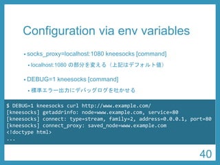 Configuration via envvariables 
•socks_proxy=localhost:1080 kneesocks[command] 
•localhost:1080 の部分を変える（上記はデフォルト値） 
•DEBUG=1 kneesocks[command] 
•標準エラー出力にデバッグログを吐かせる 
$ DEBUG=1 kneesockscurl http://www.example.com/ 
[kneesocks] getaddrinfo: node=www.example.com, service=80 
[kneesocks] connect: type=stream, family=2, address=0.0.0.1, port=80 
[kneesocks] connect_proxy: saved_node=www.example.com 
<!doctypehtml> 
... 
40 
 