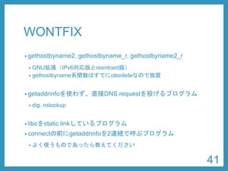 WONTFIX 
•gethostbyname2, gethostbyname_r, gethostbyname2_r 
•GNU拡張（IPv6対応版とreentrant版） 
•gethostbyname系関数はすでにobsoleteなので放置 
•getaddrinfoを使わず、直接DNSrequestを投げるプログラム 
•dig, nslookup 
•libcをstatic linkしているプログラム 
•connectの前にgetaddrinfoを2連続で呼ぶプログラム 
•よく使うものであったら教えてください 
41 
 