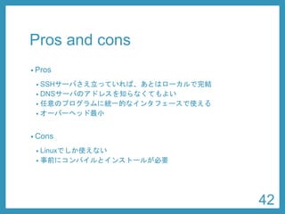 Pros and cons 
•Pros 
•SSHサーバさえ立っていれば、あとはローカルで完結 
•DNSサーバのアドレスを知らなくてもよい 
•任意のプログラムに統一的なインタフェースで使える 
•オーバーヘッド最小 
•Cons 
•Linuxでしか使えない 
•事前にコンパイルとインストールが必要 
42 
 