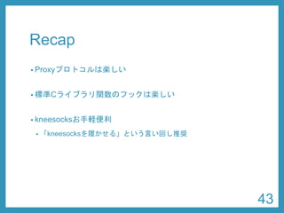 Recap 
•Proxyプロトコルは楽しい 
•標準Cライブラリ関数のフックは楽しい 
•kneesocksお手軽便利 
•「kneesocksを履かせる」という言い回し推奨 
43 
 