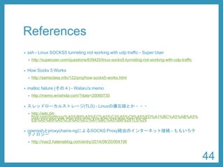 References 
•ssh-Linux SOCKS5 tunneling not working with udptraffic -Super User 
•http://superuser.com/questions/639425/linux-socks5-tunneling-not-working-with-udp-traffic 
•How Socks 5 Works 
•http://samsclass.info/122/proj/how-socks5-works.html 
•mallocfailure (その４) -Wataru's memo 
•http://memo.wnishida.com/?date=20060730 
•スレッドローカルストレージ(TLS) -Linuxの備忘録とか・・・ 
•http://wiki.bit- hive.com/north/pg/%A5%B9%A5%EC%A5%C3%A5%C9%A5%ED%A1%BC%A5%AB%A5% EB%A5%B9%A5%C8%A5%EC%A1%BC%A5%B8%28TLS%29 
•opensshとproxychains-ngによるSOCKS Proxy経由のインターネット接続-ももいろテ クノロジー 
•http://inaz2.hatenablog.com/entry/2014/08/20/004106 
44 
 