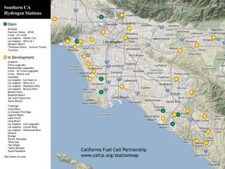California Fuel Cell Partnership 
www.cafcp.org/stationmap 
Southern CA 
Hydrogen Stations 
Open 
Burbank 
Fountain Valley – OCSD 
Irvine – UC Irvine 
Los Angeles - Harbor City 
Los Angeles - West LA 1 
Newport Beach 
*Thousand Palms – SunLine Transit 
Torrance 
In Development 
Anaheim 
Chino (upgrade) 
Diamond Bar (upgrade) 
Irvine - UC Irvine (upgrade) 
Irvine - Walnut Ave. 
Lawndale 
Los Angeles – Cal State LA 
Los Angeles - West LA 2 
Los Angeles - Woodland Hills 
Los Angeles - Beverly Blvd. 
Mission Viejo 
Redondo Beach 
San Juan Capistrano 
Santa Monica 
*Coalinga 
Costa Mesa 
La Canada Flintridge 
Laguna Niguel 
Lake Forest 
Long Beach 
Los Angeles – LAX (upgrade) 
Los Angeles - Lincoln Blvd. 
Los Angeles - Hollywood Blvd. 
Ontario 
Orange 
Pacific Palisades 
*Riverside 
*San Diego 
*Santa Barbara 
South Pasadena 
*Not shown on map 
 