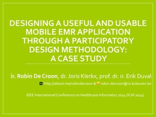 DESIGNING	
  A	
  USEFUL	
  AND	
  USABLE	
  
MOBILE	
  EMR	
  APPLICATION	
  	
  
THROUGH	
  A	
  PARTICIPATORY	
  	
  
DESIGN	
  METHODOLOGY:	
  
	
  A	
  CASE	
  STUDY	
  	
  
ir.	
  Robin	
  De	
  Croon,	
  dr.	
  Joris	
  Klerkx,	
  prof.	
  dr.	
  ir.	
  Erik	
  Duval	
  	
  
	
  	
  	
  	
  	
  	
  	
  http://about.me/robindecroon	
  &	
  	
  	
  	
  	
  	
  robin.decroon@cs.kuleuven.be	
  
	
  
	
  IEEE	
  International	
  Conference	
  on	
  Healthcare	
  Informatics	
  2014	
  (ICHI	
  2014)	
  
 