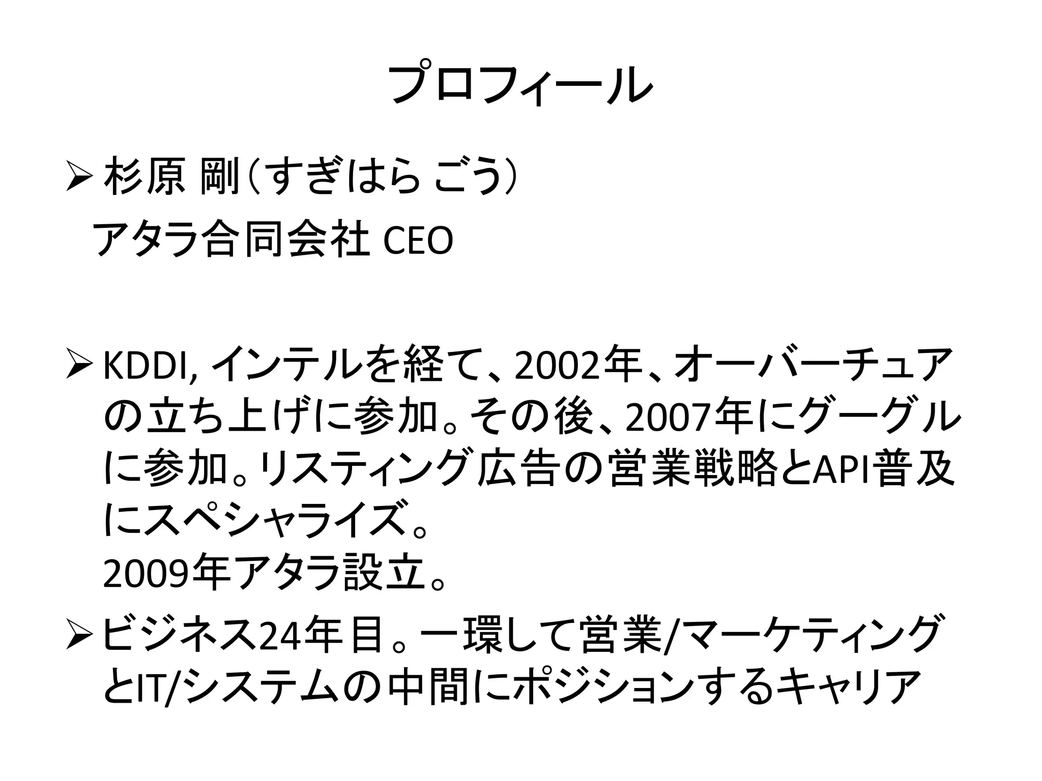 プロフィール 
杉原剛（すぎはらごう） 
アタラ合同会社CEO 
KDDI, インテルを経て、2002年、オーバーチュア 
の立ち上げに参加。その後、2007年にグーグル 
に参加。リスティング広告の営業戦略とAPI普及 
にスペシャライズ。 
2009年アタラ設立。 
ビジネス24年目。一環して営業/マーケティング 
とIT/システムの中間にポジションするキャリア 
 