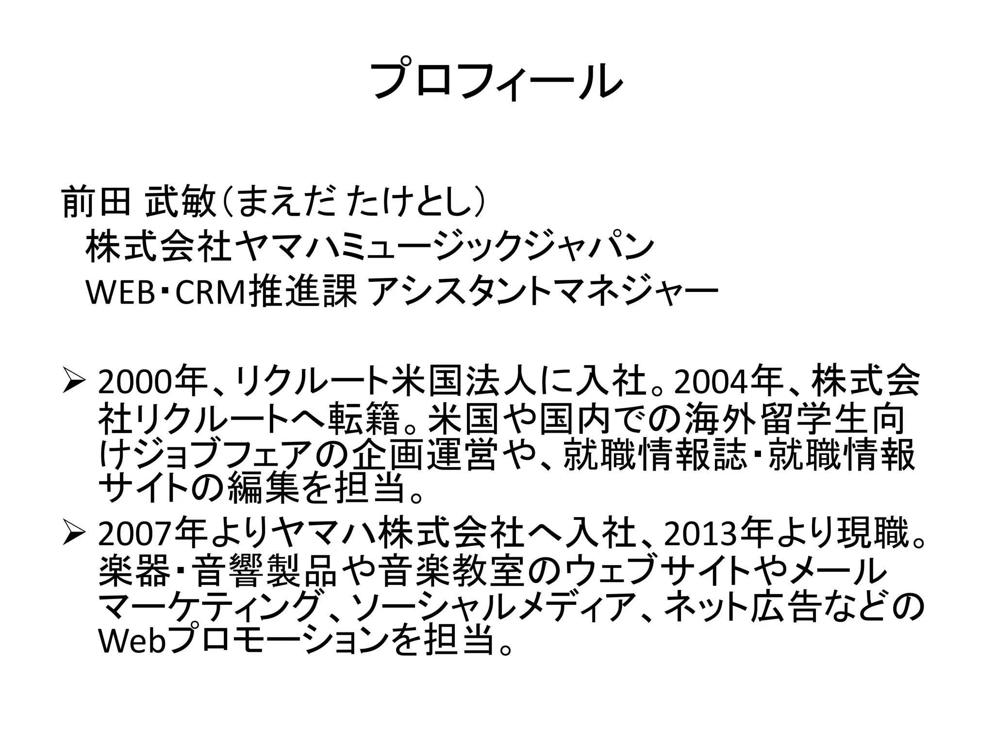 プロフィール 
前田武敏（まえだたけとし） 
株式会社ヤマハミュージックジャパン 
WEB・CRM推進課アシスタントマネジャー 
 2000年、リクルート米国法人に入社。2004年、株式会 
社リクルートへ転籍。米国や国内での海外留学生向 
けジョブフェアの企画運営や、就職情報誌・就職情報 
サイトの編集を担当。 
 2007年よりヤマハ株式会社へ入社、2013年より現職。 
楽器・音響製品や音楽教室のウェブサイトやメール 
マーケティング、ソーシャルメディア、ネット広告などの 
Webプロモーションを担当。 
 
