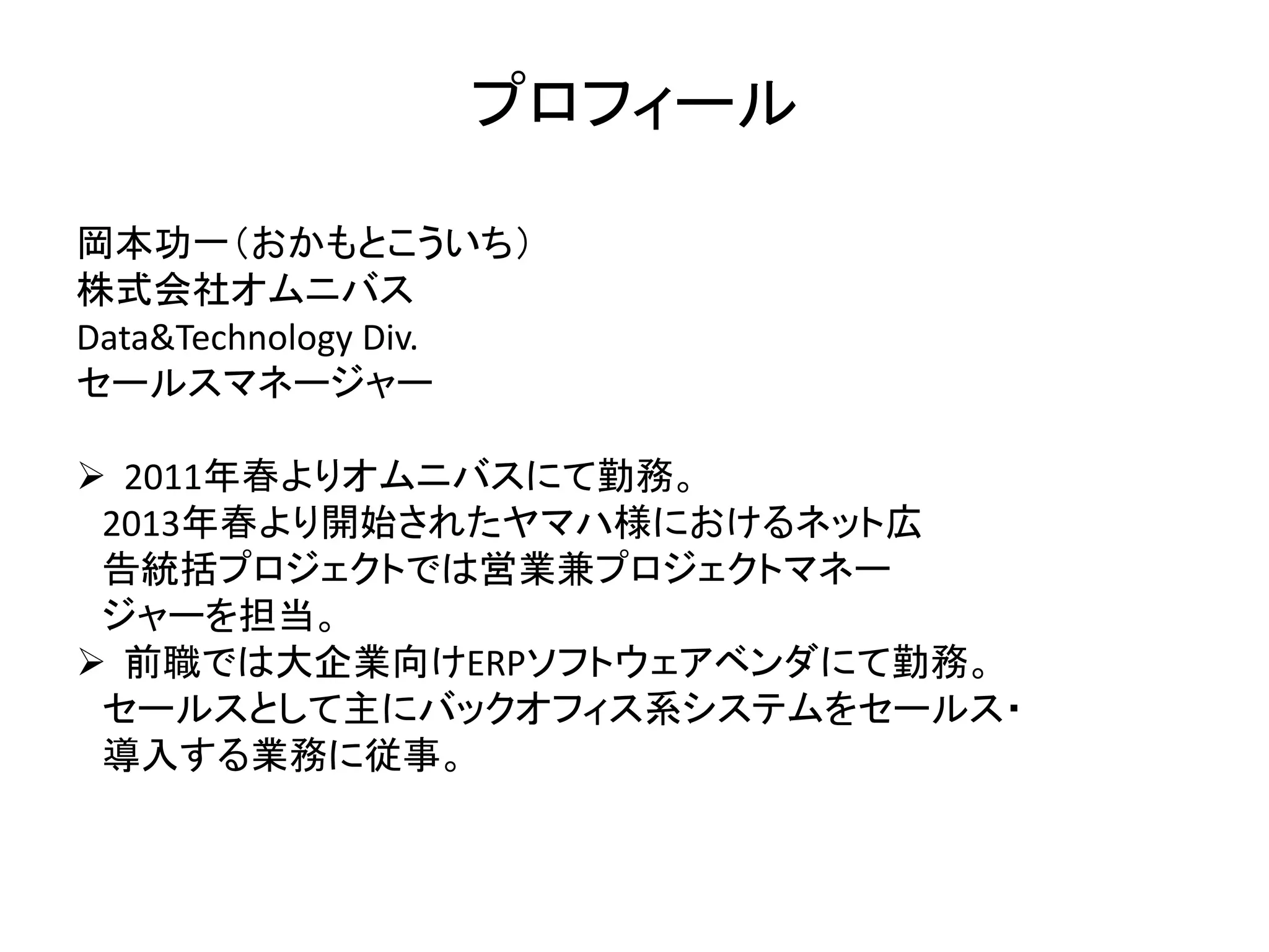 プロフィール 
岡本功一（おかもとこういち） 
株式会社オムニバス 
Data&Technology Div. 
セールスマネージャー 
 2011年春よりオムニバスにて勤務。 
2013年春より開始されたヤマハ様におけるネット広 
告統括プロジェクトでは営業兼プロジェクトマネー 
ジャーを担当。 
 前職では大企業向けERPソフトウェアベンダにて勤務。 
セールスとして主にバックオフィス系システムをセールス・ 
導入する業務に従事。 
 
