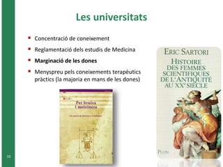 Les universitats 
10 
 Concentració de coneixement 
 Reglamentació dels estudis de Medicina 
 Marginació de les dones 
 Menyspreu pels coneixements terapèutics 
pràctics (la majoria en mans de les dones) 
 