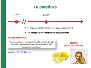 13 
La paradoxa 
s. XIII s. XIX 
// 
 El coneixement mèdic creix progressivament 
 Els metges no s’interessen pels pacients 
Vacuna de la verola 
Vaccine 2007;25:4261–5 
Escorbut 
(dèficit de vitamina C) 
 