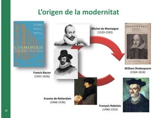 L’origen de la modernitat 
18 
Michel de Montaigne 
(1533-1592) 
William Shakespeare 
Francis Bacon (1564-1616) 
(1561-1626) 
Erasme de Rotterdam 
(1466-1536) 
François Rabelais 
(1490-1553) 
 