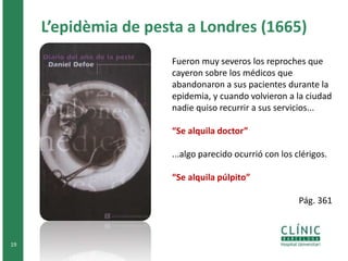 L’epidèmia de pesta a Londres (1665) 
19 
Fueron muy severos los reproches que 
cayeron sobre los médicos que 
abandonaron a sus pacientes durante la 
epidemia, y cuando volvieron a la ciudad 
nadie quiso recurrir a sus servicios... 
“Se alquila doctor” 
...algo parecido ocurrió con los clérigos. 
“Se alquila púlpito” 
Pág. 361 
 