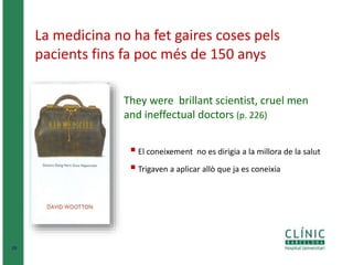 20 
La medicina no ha fet gaires coses pels 
pacients fins fa poc més de 150 anys 
They were brillant scientist, cruel men 
and ineffectual doctors (p. 226) 
 El coneixement no es dirigia a la millora de la salut 
 Trigaven a aplicar allò que ja es coneixia 
 