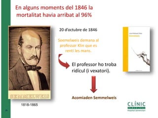 25 
En alguns moments del 1846 la 
mortalitat havia arribat al 96% 
1818-1865 
20 d’octubre de 1846 
Seemelweis demana al 
professor Klin que es 
renti les mans. 
El professor ho troba 
ridícul (i vexatori). 
Acomiaden Semmelweis 
 