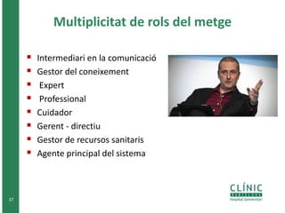 Multiplicitat de rols del metge 
 Intermediari en la comunicació 
 Gestor del coneixement 
 Expert 
 Professional 
 Cuidador 
 Gerent - directiu 
 Gestor de recursos sanitaris 
 Agente principal del sistema 
37 
 