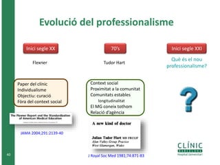 40 
Evolució del professionalisme 
Inici segle XX 70’s Inici segle XXI 
Flexner 
Paper del clínic 
Individualisme 
Objectiu: curació 
Fòra del context social 
Tudor Hart 
J Royal Soc Med 1981;74:871-83 
JAMA 2004;291:2139-40 
Context social 
Proximitat a la comunitat 
Comunitats estables 
longitudinalitat 
El MG coneix tothom 
Relació d’agència 
Què és el nou 
professionalisme? 
 