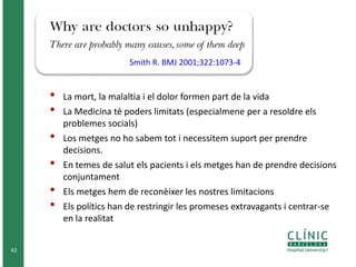 42 
• La mort, la malaltia i el dolor formen part de la vida 
• La Medicina té poders limitats (especialmene per a resoldre els 
problemes socials) 
• Los metges no ho sabem tot i necessitem suport per prendre 
decisions. 
• En temes de salut els pacients i els metges han de prendre decisions 
conjuntament 
• Els metges hem de reconèixer les nostres limitacions 
• Els polítics han de restringir les promeses extravagants i centrar-se 
en la realitat 
Smith R. BMJ 2001;322:1073-4 
 