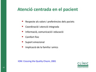 43 
Atenció centrada en el pacient 
 Respecte als valors i preferències dels paciets 
 Coordinació i atenció integrada 
 Informació, comunicació i educació 
 Comfort físic 
 Suport emocional 
 Implicació de la família i amics 
IOM. Crossing the Quality Chasm, 2001 
 