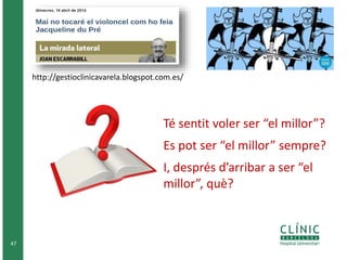 47 
http://gestioclinicavarela.blogspot.com.es/ 
Té sentit voler ser “el millor”? 
Es pot ser “el millor” sempre? 
I, després d’arribar a ser “el 
millor”, què? 
 
