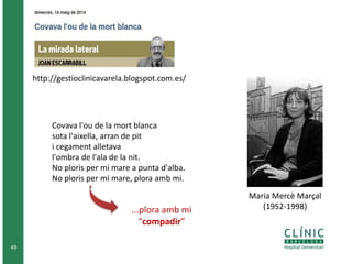 Covava l'ou de la mort blanca 
sota l'aixella, arran de pit 
i cegament alletava 
l'ombra de l'ala de la nit. 
No ploris per mi mare a punta d'alba. 
No ploris per mi mare, plora amb mi. 
...plora amb mi 
“compadir” 
49 
http://gestioclinicavarela.blogspot.com.es/ 
Maria Mercè Marçal 
(1952-1998) 
 
