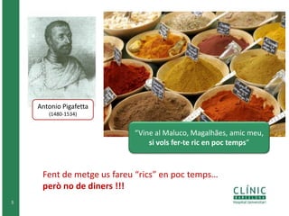 5 
Antonio Pigafetta 
(1480-1534) 
“Vine al Maluco, Magalhães, amic meu, 
si vols fer-te ric en poc temps” 
Fent de metge us fareu “rics” en poc temps… 
però no de diners !!! 
 