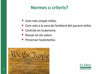Normes o criteris? 
 Com més simple millor, 
 Com més a la vora de l’ambient del pacient millor. 
 Centrats en la persona. 
 Pensar en els valors. 
 Preservar l’autonomia. 
54 
 