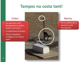 Tampoc no costa tant! 
Criteri 
• Les persones amb 
56 
discapacitat es poden 
dutxar a tot arreu. 
• La instal·lació és barata 
• Tota la ciutadania 
s’integra en el mateix 
espai 
Norma 
• Fer xx dutxes per a 
persones amb 
discapacitat. 
 
