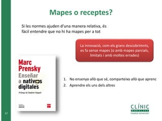 Mapes o receptes? 
57 
Si les normes ajuden d’una manera relativa, és 
fàcil entendre que no hi ha mapes per a tot 
La innovació, com els grans descobrimnts, 
es fa sense mapes (o amb mapes parcials, 
limitats i amb moltes errades) 
1. No ensenyo allò que sé, comparteixo allò que aprenc 
2. Aprendre els uns dels altres 
 