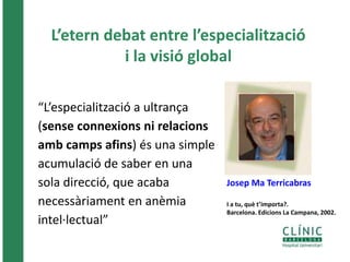 L’etern debat entre l’especialització 
i la visió global 
“L’especialització a ultrança 
(sense connexions ni relacions 
amb camps afins) és una simple 
acumulació de saber en una 
sola direcció, que acaba 
necessàriament en anèmia 
intel·lectual” 
Josep Ma Terricabras 
I a tu, què t’importa?. 
Barcelona. Edicions La Campana, 2002. 
 