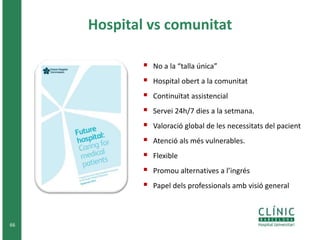 66 
Hospital vs comunitat 
 No a la “talla única” 
 Hospital obert a la comunitat 
 Continuïtat assistencial 
 Servei 24h/7 dies a la setmana. 
 Valoració global de les necessitats del pacient 
 Atenció als més vulnerables. 
 Flexible 
 Promou alternatives a l’ingrés 
 Papel dels professionals amb visió general 
 