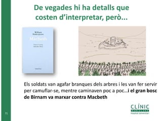 71 
De vegades hi ha detalls que 
costen d’interpretar, però... 
Els soldats van agafar branques dels arbres i les van fer servir 
per camuflar-se, mentre caminaven poc a poc…i el gran bosc 
de Birnam va marxar contra Macbeth 
 