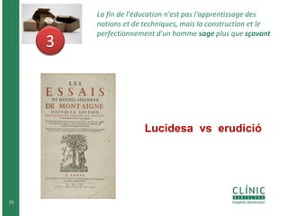 75 
3 
La fin de l'éducation n'est pas l'apprentissage des 
notions et de techniques, mais la construction et le 
perfectionnement d'un homme sage plus que sçavant 
Lucidesa vs erudició 
 