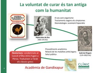 La voluntat de curar és tan antiga 
com la humanitat 
8 
Hipòcrates de Kos 
(460-370 AC) 
El cos com organisme 
Tractaments segons els símptomes 
Deonotologia: Jurament hipocràtic 
Galè de Pèrgam 
(129-200/216) 
Procediments anatòmics 
Relació de les malalties amb òrgans 
Salut pública 
Nestorians: condemnats al 
Concili d’Èfes (431) fugen a 
Pèrsia. Tradueixen a l’àrab 
els clàssics grecs 
Acadèmia de Gandixapur 
 