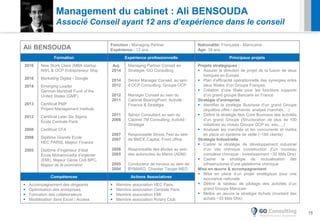 15
Management du cabinet : Ali BENSOUDA
Associé Conseil ayant 12 ans d’expérience dans le conseil
Ali BENSOUDA Fonction : Managing Partner
Expérience : 12 ans
Nationalité: Française - Marocaine
Age: 34 ans
Formation Expérience professionnelle Principaux projets
2016
2016
2014
2013
2012
2008
2008
2005
New Work Class (MBA startup
NWL & OCP Entrepreneur Ship
Marketing Digital - Google
Emerging Leader
German Marshall Fund of the
United States (GMF)
Certificat PMP
Project Management Institute
Certificat Lean Six Sigma
École Centrale Paris
Certificat CFA
Diplôme Grande Ecole
HEC PARIS, Majeur Finance
Diplôme d’ingénieur d’état
École Mohammadia d’ingénier
(EMI), Majeur Génie Civil BPC,
Majeur de la promotion
Auj.
2014
2014
2012
2012
2011
2011
2008
2007
2007
2006
2005
2005
2004
Managing Partner Conseil en
Stratégie, GO Consulting
Senior Manager Conseil, au sein
d’OCP Consulting, Groupe OCP
Manager Conseil au sein du
Cabinet BearingPoint, Activité :
Finance & Stratégie
Sénior Consultant au sein du
Cabinet 7M Consulting, Activité :
Stratégie
Responsable Stress Test au sein
de BMCE Capital, Front office
Responsable des études au sein
des autoroutes du Maroc (ADM)
Conducteur de travaux au sein de
BYMARO, Chantier Tanger MED
Projets stratégiques :
 Assurer la direction de projet de la fusion de deux
banques en Europe
 Plan d’efficacité opérationnelle des synergies entre
deux filiales d’un Groupe Français
 Création d’une filiale pour les fonctions supports
d’un grand groupe Bancaire en France
Stratégie d’entreprise
 Identifier la stratégie Business d’un grand Groupe
(équilibre offre / demande, analyse marchés,…)
 Définir la stratégie Non Core Business des activités
d’un grand Groupe (Structuration de plus de 100
initiatives au niveau Groupe OCP ex. eau,…)
 Analyser les marchés et les concurrents et mettre
en place un système de veille (~160 clients)
Stratégie Industrielle
 Cadrer la stratégie de développement industriel
d’un site chimique (construction d’un nouveau
complexe chimique - investissement ~30 Mds Dhs)
 Cadrer la stratégie de mutualisation des
infrastructures d’une plateforme chimique
Mise en œuvre & accompagnement
 Mise en place d’un projet stratégique pour une
assurance nationale
 Définir le tableau de pilotage des activités d’un
grand Groupe Marocain
 Mettre en œuvre la stratégie Achats (montant des
achats ~33 Mds Dhs)
Compétences Actions Associatives
 Accompagnement des dirigeants
 Optimisation des entreprises
 Formation des collaborateurs
 Modélisation dans Excel / Access
 Membre association HEC Paris
 Membre association Centrale Paris
 Membre association EMI
 Membre association Rotary Club
 