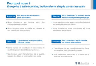 6
Optimisation du triplet Qualité,
Délais & Coûts
Des consultants expérimentés,
un réseau international
 L’expérience de nos consultants est de 5 ans
en moyenne dans de grands groupes
 Nos partenaires renforcent la richesse et la
diversité de nos travaux
 Notre équipe est constituée de ressources de
qualité disposant de solides compétences
 Nos travaux visent l’amélioration de la qualité,
respect des délais et optimisation des coûts
De la stratégie à la mise en œuvre
et l’accompagnement post projet
 Nous orientons notre approche sur le résultat et
les bénéfices pour nos clients
 Nous transférons notre savoir-faire et notre
expérience à nos clients
Q / D / C
Résultat
Expérience
Des approches sur-mesure
pour nos clients
 Nous structurons nos travaux selon des
méthodologies éprouvées
 Nous adaptons notre approche au contexte et
aux spécificités de nos clients
Approche
Pourquoi nous ?
Entreprise à taille humaine, indépendante, dirigée par les associés
 
