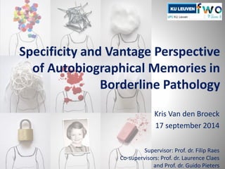 Specificity and Vantage Perspective 
of Autobiographical Memories in 
Borderline Pathology 
Kris Van den Broeck 
17 september 2014 
Supervisor: Prof. dr. Filip Raes 
Co-supervisors: Prof. dr. Laurence Claes 
and Prof. dr. Guido Pieters 
 