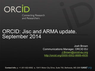 ORCID: Jisc and ARMA update. 
September 2014 
Josh Brown 
Communications Manager, ORCID EU 
J.Brown@orcid-eu.org 
http://orcid.org/0000-0002-8689-4935 
Contact Info: p. +1-301-922-9062 a. 10411 Motor City Drive, Suite 750, Bethesda, MD 20817o UrScAid.org 
 