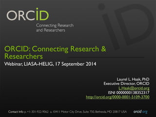 Contact Info: p. +1-301-922-9062 a. 10411 Motor City Drive, Suite 750, Bethesda, MD 20817 USA 
orcid.org 
ORCID: Connecting Research & 
Researchers 
Webinar, LIASA-HELIG, 17 September 2014 
Laurel L. Haak, PhD 
Executive Director, ORCID 
L.Haak@orcid.org 
ISNI 0000000138352317 
http://orcid.org/0000-0001-5109-3700 
 