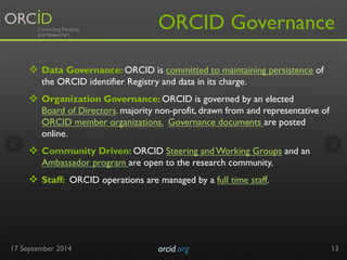 ORCID Governance 
v Data Governance: ORCID is committed to maintaining persistence of 
the ORCID identifier Registry and data in its charge. 
v Organization Governance: ORCID is governed by an elected 
Board of Directors, majority non-profit, drawn from and representative of 
ORCID member organizations. Governance documents are posted 
online. 
v Community Driven: ORCID Steering and Working Groups and an 
Ambassador program are open to the research community. 
v Staff: ORCID operations are managed by a full time staff. 
17 September 2014 orcid.org 
13 
 