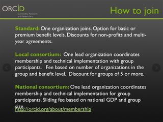 How to join 
Standard: One organization joins. Option for basic or 
premium benefit levels. Discounts for non-profits and multi-year 
agreements. 
Local consortium: One lead organization coordinates 
membership and technical implementation with group 
participants. Fee based on number of organizations in the 
group and benefit level. Discount for groups of 5 or more. 
National consortium: One lead organization coordinates 
membership and technical implementation for group 
participants. Sliding fee based on national GDP and group 
size. 
http://orcid.org/about/membership 
 