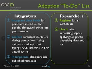 Adoption “To-Do” List 
① Integrate data fields for 
persistent identifiers for 
people, places, and things into 
your systems 
② Collect persistent identifiers 
during transactions (using 
authenticated login, not 
typing!) AND use APIs to help 
autofill forms 
③ Incorporate identifiers into 
published metadata 
17 Se ptember 2014 orcid.org 
16 
Integrators Researchers 
① Register for an 
ORCID iD 
② Use it when 
submitting papers, 
applying for grants, 
depositing datasets, 
etc. 
 