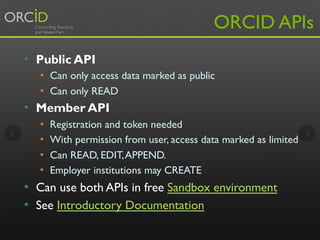 ORCID APIs 
• Public API 
• Can only access data marked as public 
• Can only READ 
• Member API 
• Registration and token needed 
• With permission from user, access data marked as limited 
• Can READ, EDIT, APPEND. 
• Employer institutions may CREATE 
• Can use both APIs in free Sandbox environment 
• See Introductory Documentation 
 
