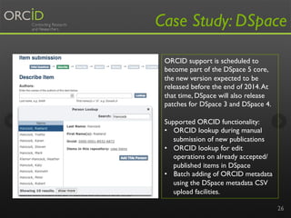 Case Study: DSpace 
26 
ORCID support is scheduled to 
become part of the DSpace 5 core, 
the new version expected to be 
released before the end of 2014. At 
that time, DSpace will also release 
patches for DSpace 3 and DSpace 4. 
Supported ORCID functionality: 
• ORCID lookup during manual 
submission of new publications 
• ORCID lookup for edit 
operations on already accepted/ 
published items in DSpace 
• Batch adding of ORCID metadata 
using the DSpace metadata CSV 
upload facilities. 
 