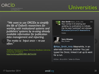 “We want to use ORCIDs to simplify 
the life of Oxford’s researchers for 
working with institutional systems and 
publishers’ systems by re-using already 
available information for publication 
data management and reporting. 
The motto is: Input once – re-use 
often.” 
Wolfram Horstmann, Assoc. Director, Bodleian Libraries, 
University of Oxford 
http://orcid.org/0000-0001-8673-6104 
17 September 2014 orcid.org 
Universities 
28 
 