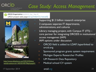 Case Study: Access Management 
• Supporting $1.3 billion research enterprise 
• 2 campuses: separate IT departments, 
17 September 2014 orcid.org 
34 
• IAM options under discussion: 
• ORCID field is added to LDAP; hyperlinked to 
orcid.org 
• Sponsored program grants system requirement 
• Michigan Experts Researcher Profiles 
• UM Research Data Repository 
• Medical school CV system 
http://www.slideshare.net/ORCIDSlides/ 
westbrooksorcid-140520185706phpapp01 
administrations, and cultures 
• Library managing project, with Campus IT (ITS) – 
core partner for integrating ORCIDS in institutional 
access managemet (IAM) 
 