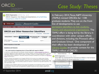 17 September 2014 orcid.org 
Case Study: Theses 
35 
In February 2014, Texas A&M University 
(TAMU) minted ORCIDs for ~10K 
graduate students. They are on the front 
line of developments to use 
persistent identifiers to link students, 
theses, and educational organizations. The 
TAMU effort is being led by the library, in 
coordination with other campus offices 
and divisions, including the Provost’s office 
and Graduate School. One component of 
their effort has been development of 
Library Guides to provide context for the 
TAMU rollout of ORCID. 
 