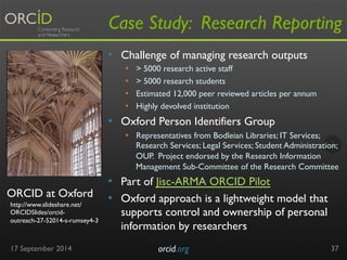 Case Study: Research Reporting 
ORCID at Oxford 
17 September 2014 orcid.org 
37 
http://www.slideshare.net/ 
ORCIDSlides/orcid-outreach- 
27-52014-s-rumsey4-3 
• Challenge of managing research outputs 
• > 5000 research active staff 
• > 5000 research students 
• Estimated 12,000 peer reviewed articles per annum 
• Highly devolved institution 
• Oxford Person Identifiers Group 
• Representatives from Bodleian Libraries; IT Services; 
Research Services; Legal Services; Student Administration; 
OUP. Project endorsed by the Research Information 
Management Sub-Committee of the Research Committee 
• Part of Jisc-ARMA ORCID Pilot 
• Oxford approach is a lightweight model that 
supports control and ownership of personal 
information by researchers 
 