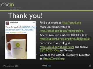 Thank you! 
• Find out more at http://orcid.org 
• More on membership at 
http://orcid.org/about/membership 
• Access tools to embed ORCID iDs at 
http://support.orcid.org/knowledgebase/ 
• Subscribe to our blog at 
http://orcid.org/about/news and follow 
@ORCID_Org on Twitter 
• Contact the ORCID Executive Director 
at l.haak@orcid.org 
17 September 2014 orcid.org 
40 
