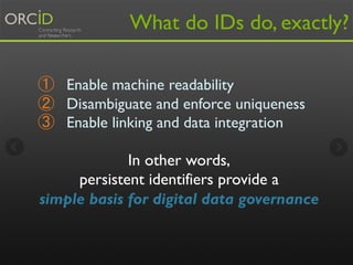 What do IDs do, exactly? 
① Enable machine readability 
② Disambiguate and enforce uniqueness 
③ Enable linking and data integration 
In other words, 
persistent identifiers provide a 
simple basis for digital data governance 
 