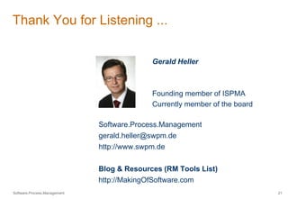 Thank You for Listening ... 
Gerald Heller 
Founding member of ISPMA 
Currently member of the board 
Software.Process.Management 
gerald.heller@swpm.de 
http://www.swpm.de 
Blog & Resources (RM Tools List) 
http://MakingOfSoftware.com 
Software.Process.Management 21 
 