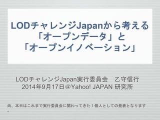 LODチャレンジJapanから考える 
「オープンデータ」と 
「オープンイノベーション」 
LODチャレンジJapan実行委員会乙守信行 
2014年9月17日＠Yahoo! JAPAN 研究所 
尚、本日はこれまで実行委員会に関わってきた１個人としての発表となります 
。 
 