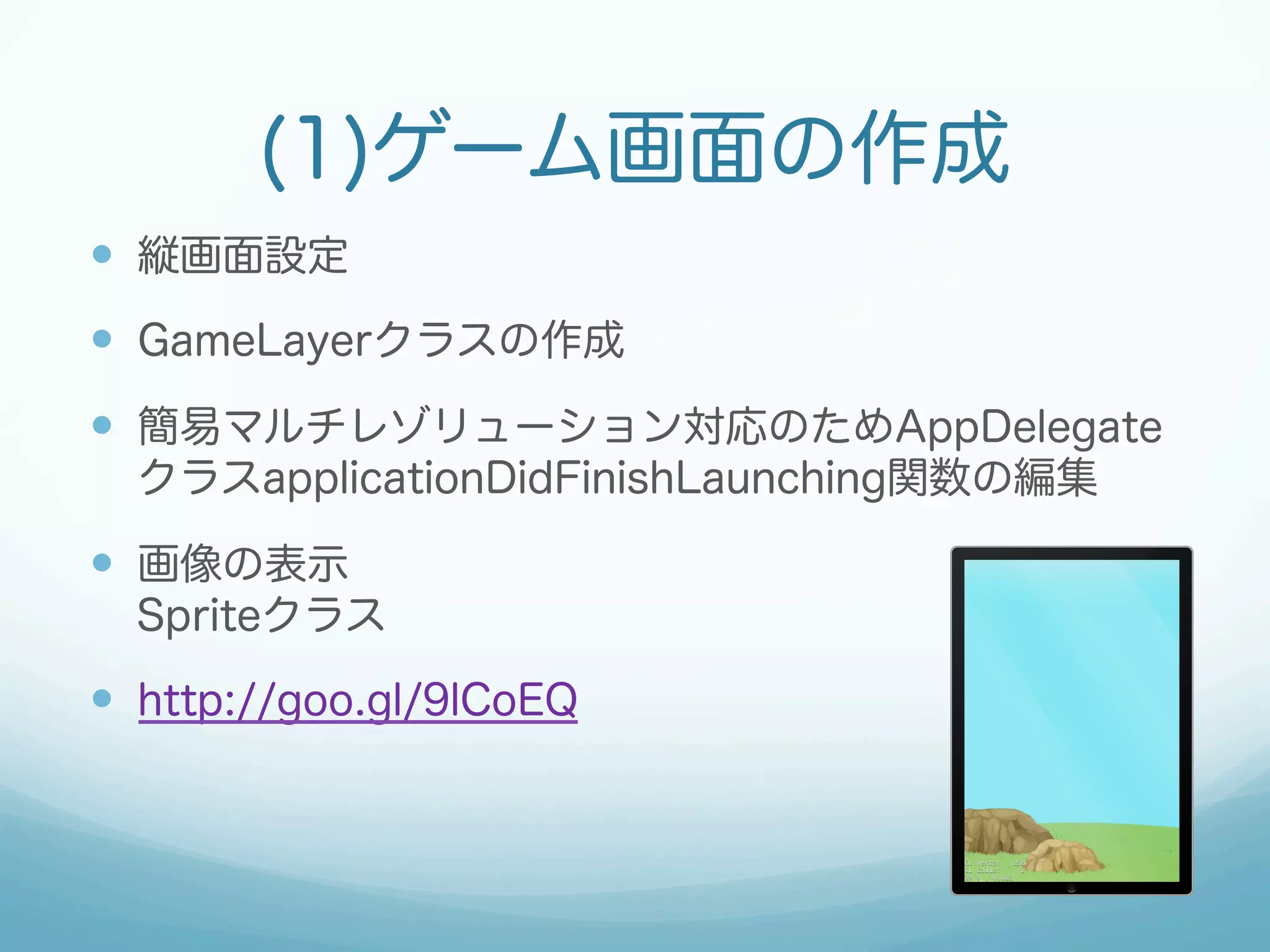 (1)ゲーム画面の作成 
— 縦画面設定 
— GameLayerクラスの作成 
— 簡易マルチレゾリューション対応のためAppDelegate 
クラスapplicationDidFinishLaunching関数の編集 
— 画像の表示 
Spriteクラス 
— http://goo.gl/9lCoEQ 
 